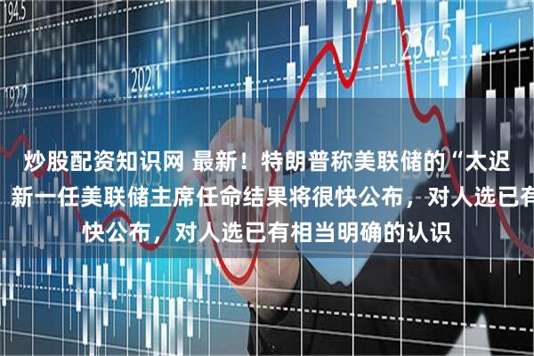 炒股配资知识网 最新！特朗普称美联储的“太迟先生”是个灾难，新一任美联储主席任命结果将很快公布，对人选已有相当明确的认识