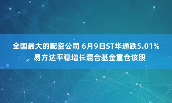 全国最大的配资公司 6月9日ST华通跌5.01%，易方达平稳增长混合基金重仓该股