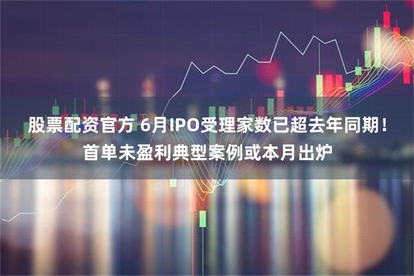 股票配资官方 6月IPO受理家数已超去年同期！首单未盈利典型案例或本月出炉
