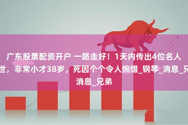 广东股票配资开户 一路走好！1天内传出4位名人去世，非常小才38岁，死因个个令人惋惜_钢琴_消息_兄弟