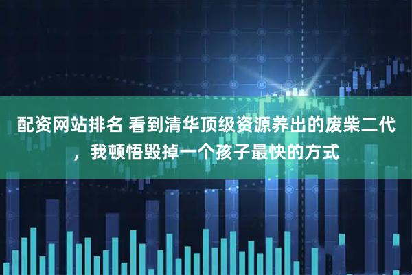 配资网站排名 看到清华顶级资源养出的废柴二代，我顿悟毁掉一个孩子最快的方式