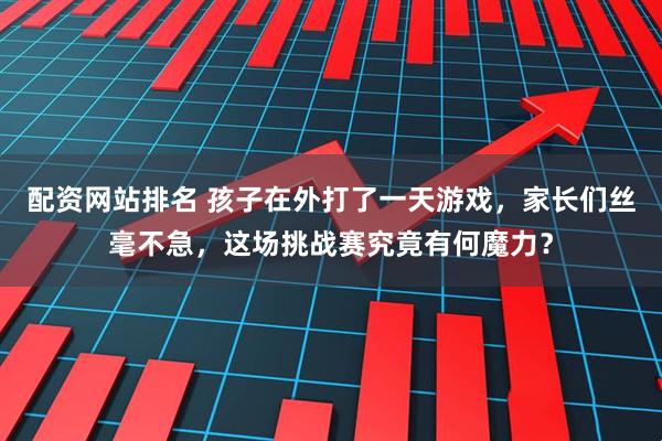 配资网站排名 孩子在外打了一天游戏，家长们丝毫不急，这场挑战赛究竟有何魔力？