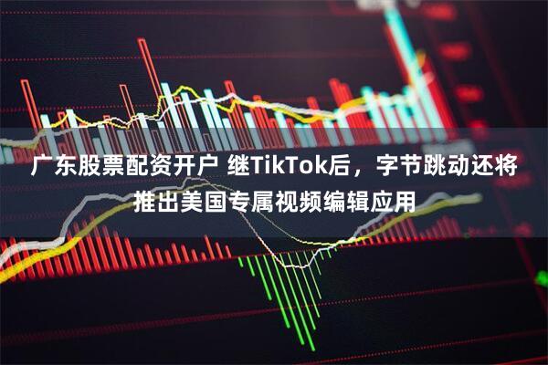 广东股票配资开户 继TikTok后，字节跳动还将推出美国专属视频编辑应用