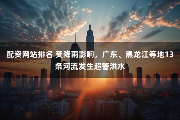 配资网站排名 受降雨影响，广东、黑龙江等地13条河流发生超警洪水