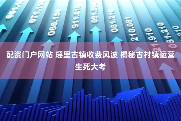 配资门户网站 瑶里古镇收费风波 揭秘古村镇运营生死大考