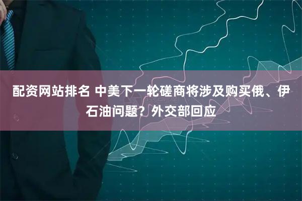 配资网站排名 中美下一轮磋商将涉及购买俄、伊石油问题？外交部回应