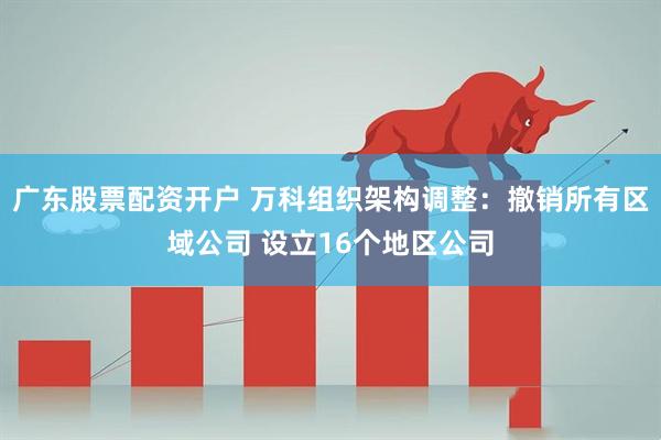 广东股票配资开户 万科组织架构调整：撤销所有区域公司 设立16个地区公司