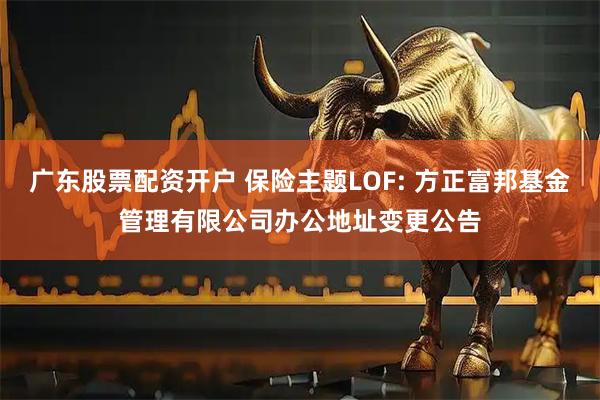 广东股票配资开户 保险主题LOF: 方正富邦基金管理有限公司办公地址变更公告