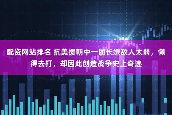 配资网站排名 抗美援朝中一团长嫌敌人太弱，懒得去打，却因此创造战争史上奇迹