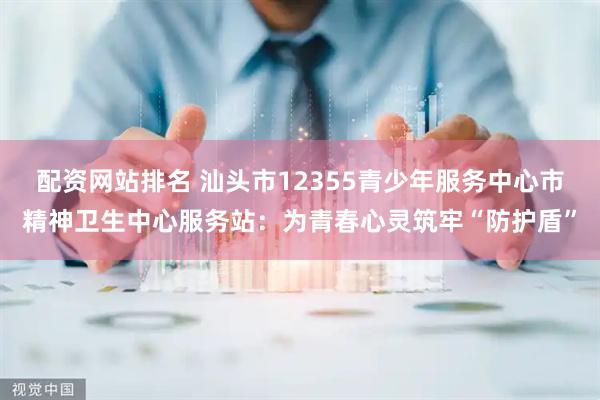 配资网站排名 汕头市12355青少年服务中心市精神卫生中心服务站：为青春心灵筑牢“防护盾”