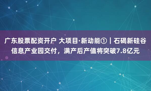 广东股票配资开户 大项目·新动能①｜石碣新硅谷信息产业园交付，满产后产值将突破7.8亿元