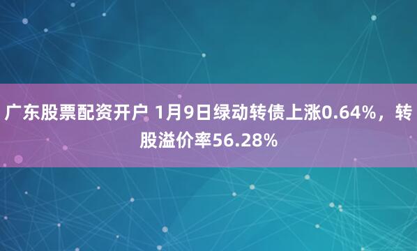 广东股票配资开户 1月9日绿动转债上涨0.64%，转股溢价率56.28%