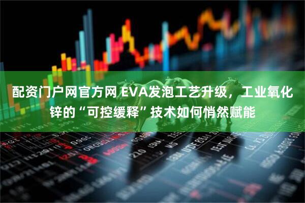 配资门户网官方网 EVA发泡工艺升级，工业氧化锌的“可控缓释”技术如何悄然赋能