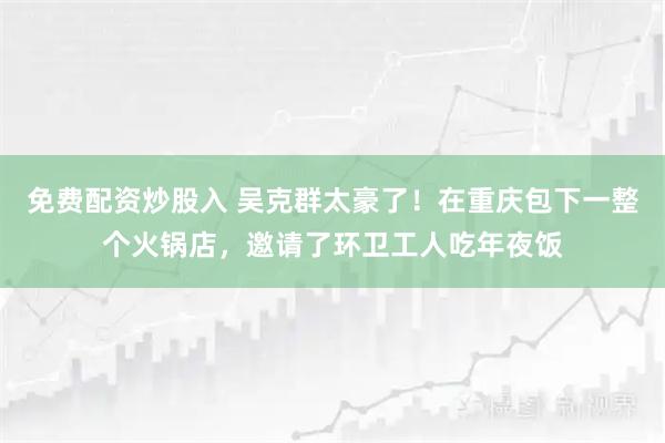 免费配资炒股入 吴克群太豪了！在重庆包下一整个火锅店，邀请了环卫工人吃年夜饭